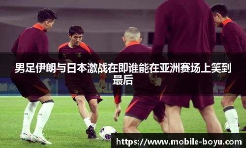 男足伊朗与日本激战在即谁能在亚洲赛场上笑到最后
